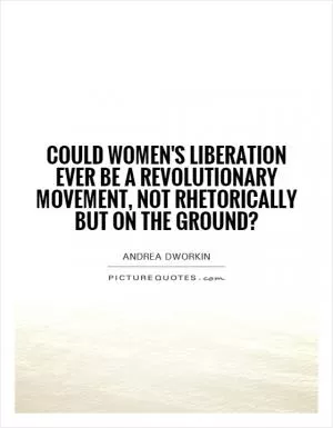 Could women's liberation ever be a revolutionary movement, not rhetorically but on the ground? Picture Quote #1