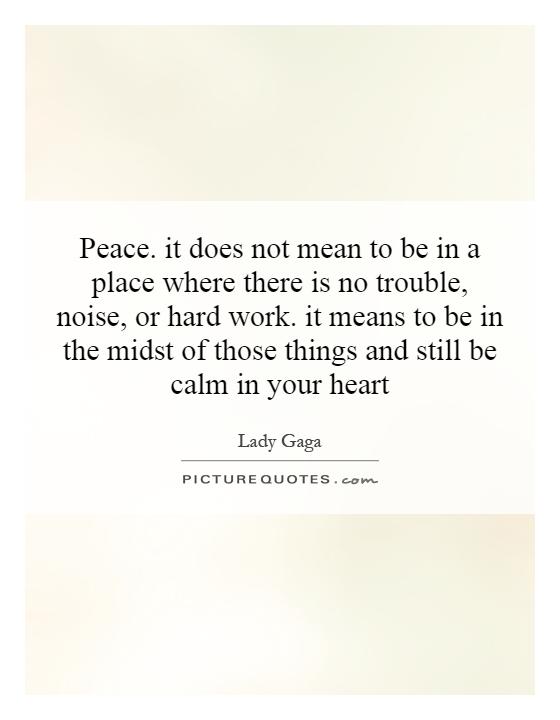 Peace. it does not mean to be in a place where there is no trouble, noise, or hard work. it means to be in the midst of those things and still be calm in your heart Picture Quote #1