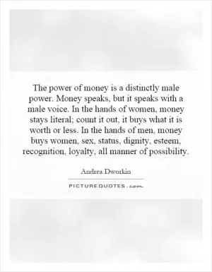 The power of money is a distinctly male power. Money speaks, but it speaks with a male voice. In the hands of women, money stays literal; count it out, it buys what it is worth or less. In the hands of men, money buys women, sex, status, dignity, esteem, recognition, loyalty, all manner of possibility Picture Quote #1