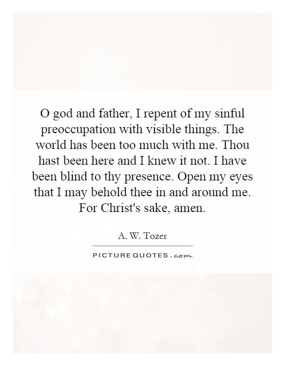 O god and father, I repent of my sinful preoccupation with visible things. The world has been too much with me. Thou hast been here and I knew it not. I have been blind to thy presence. Open my eyes that I may behold thee in and around me. For Christ's sake, amen Picture Quote #1