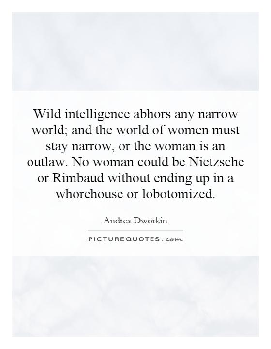Wild intelligence abhors any narrow world; and the world of women must stay narrow, or the woman is an outlaw. No woman could be Nietzsche or Rimbaud without ending up in a whorehouse or lobotomized Picture Quote #1