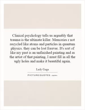Clinical psychology tells us arguably that trauma is the ultimate killer. Memories r not recycled like atoms and particles in quantum physics. they can be lost forever. It's sort of like my past is an unfinished painting and as the artist of that painting, I must fill in all the ugly holes and make it beautiful again Picture Quote #1