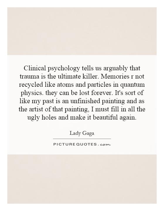 Clinical psychology tells us arguably that trauma is the ultimate killer. Memories r not recycled like atoms and particles in quantum physics. they can be lost forever. It's sort of like my past is an unfinished painting and as the artist of that painting, I must fill in all the ugly holes and make it beautiful again Picture Quote #1