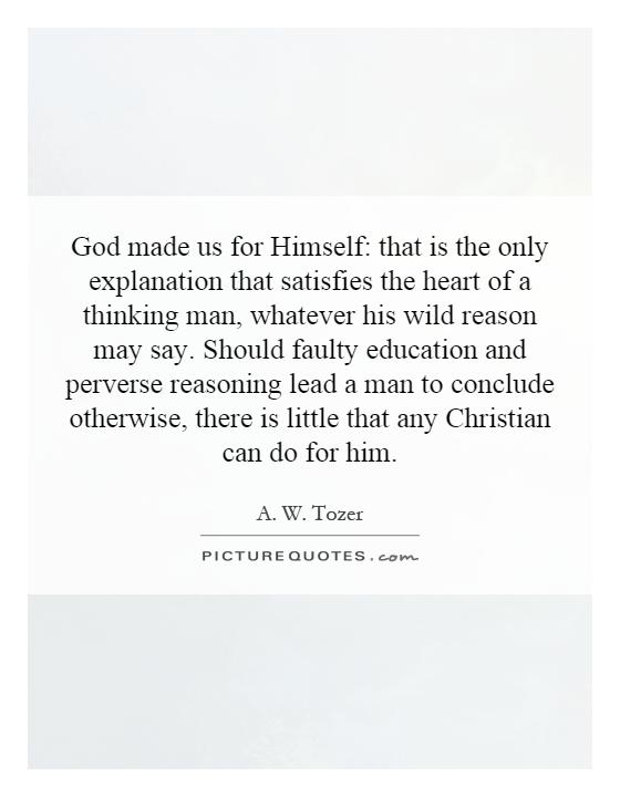 God made us for Himself: that is the only explanation that satisfies the heart of a thinking man, whatever his wild reason may say. Should faulty education and perverse reasoning lead a man to conclude otherwise, there is little that any Christian can do for him Picture Quote #1