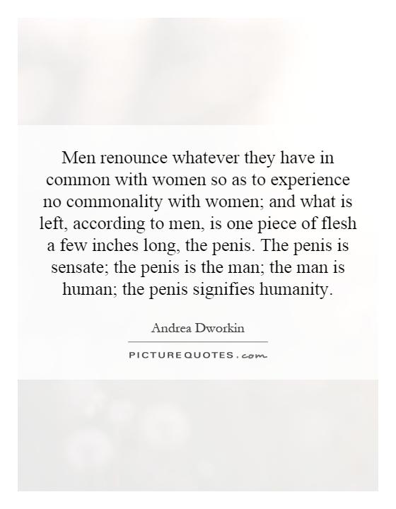Men renounce whatever they have in common with women so as to experience no commonality with women; and what is left, according to men, is one piece of flesh a few inches long, the penis. The penis is sensate; the penis is the man; the man is human; the penis signifies humanity Picture Quote #1