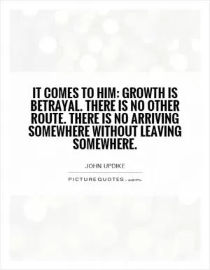 It comes to him: growth is betrayal. There is no other route. There is no arriving somewhere without leaving somewhere Picture Quote #1
