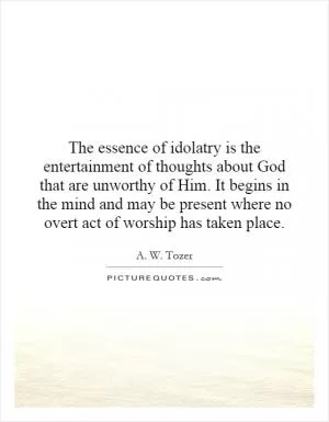 The essence of idolatry is the entertainment of thoughts about God that are unworthy of Him. It begins in the mind and may be present where no overt act of worship has taken place Picture Quote #1