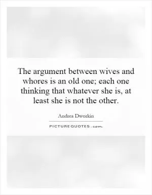 The argument between wives and whores is an old one; each one thinking that whatever she is, at least she is not the other Picture Quote #1