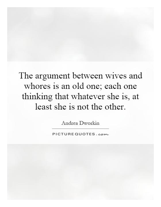 The argument between wives and whores is an old one; each one thinking that whatever she is, at least she is not the other Picture Quote #1