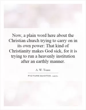 Now, a plain word here about the Christian church trying to carry on in its own power: That kind of Christianity makes God sick, for it is trying to run a heavenly institution after an earthly manner Picture Quote #1