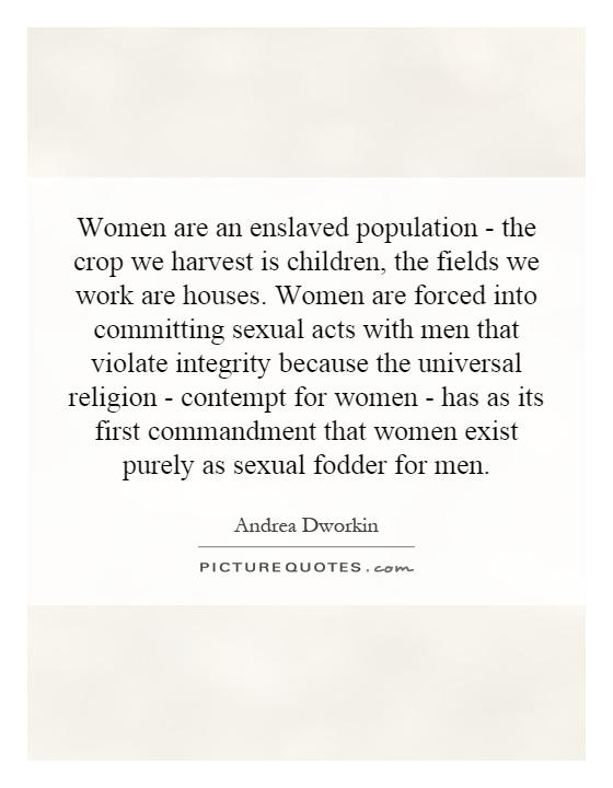 Women are an enslaved population - the crop we harvest is children, the fields we work are houses. Women are forced into committing sexual acts with men that violate integrity because the universal religion - contempt for women - has as its first commandment that women exist purely as sexual fodder for men Picture Quote #1