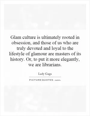 Glam culture is ultimately rooted in obsession, and those of us who are truly devoted and loyal to the lifestyle of glamour are masters of its history. Or, to put it more elegantly, we are librarians Picture Quote #1