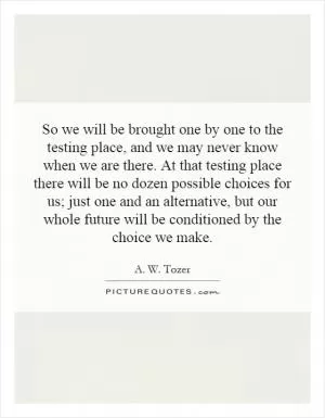 So we will be brought one by one to the testing place, and we may never know when we are there. At that testing place there will be no dozen possible choices for us; just one and an alternative, but our whole future will be conditioned by the choice we make Picture Quote #1