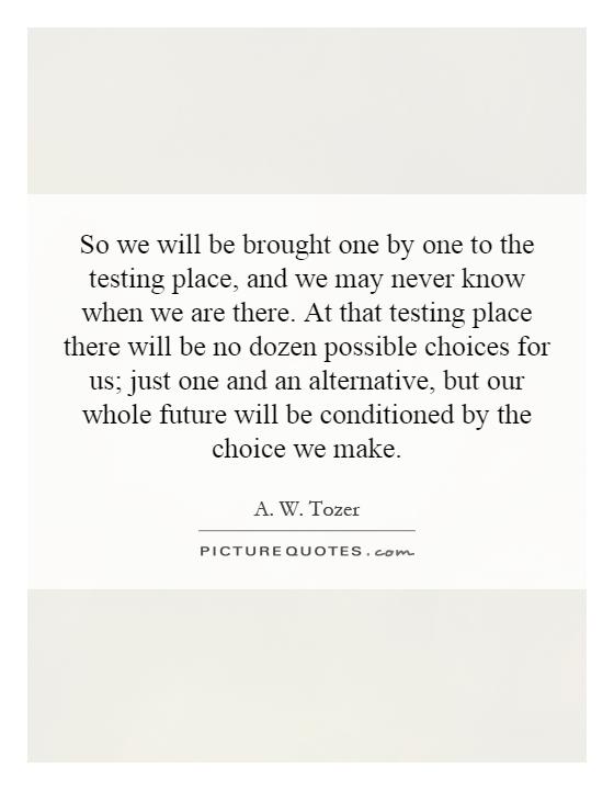 So we will be brought one by one to the testing place, and we may never know when we are there. At that testing place there will be no dozen possible choices for us; just one and an alternative, but our whole future will be conditioned by the choice we make Picture Quote #1
