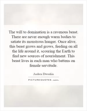 The will to domination is a ravenous beast. There are never enough warm bodies to satiate its monstrous hunger. Once alive, this beast grows and grows, feeding on all the life around it, scouring the Earth to find new sources of nourishment. This beast lives in each man who battens on female servitude Picture Quote #1