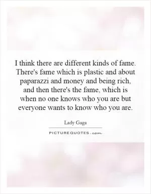 I think there are different kinds of fame. There's fame which is plastic and about paparazzi and money and being rich, and then there's the fame, which is when no one knows who you are but everyone wants to know who you are Picture Quote #1