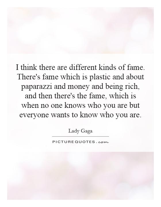 I think there are different kinds of fame. There's fame which is plastic and about paparazzi and money and being rich, and then there's the fame, which is when no one knows who you are but everyone wants to know who you are Picture Quote #1