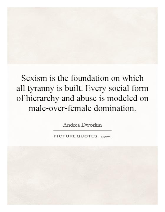 Sexism is the foundation on which all tyranny is built. Every social form of hierarchy and abuse is modeled on male-over-female domination Picture Quote #1