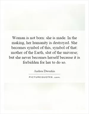 Woman is not born: she is made. In the making, her humanity is destroyed. She becomes symbol of this, symbol of that: mother of the Earth, slut of the universe; but she never becomes herself because it is forbidden for her to do so Picture Quote #1