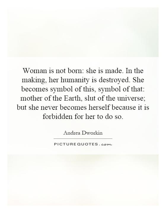 Woman is not born: she is made. In the making, her humanity is destroyed. She becomes symbol of this, symbol of that: mother of the Earth, slut of the universe; but she never becomes herself because it is forbidden for her to do so Picture Quote #1