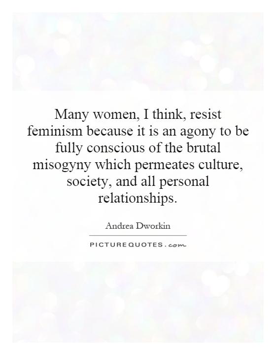 Many women, I think, resist feminism because it is an agony to be fully conscious of the brutal misogyny which permeates culture, society, and all personal relationships Picture Quote #1