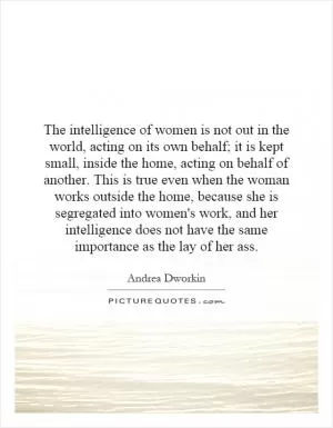 The intelligence of women is not out in the world, acting on its own behalf; it is kept small, inside the home, acting on behalf of another. This is true even when the woman works outside the home, because she is segregated into women's work, and her intelligence does not have the same importance as the lay of her ass Picture Quote #1
