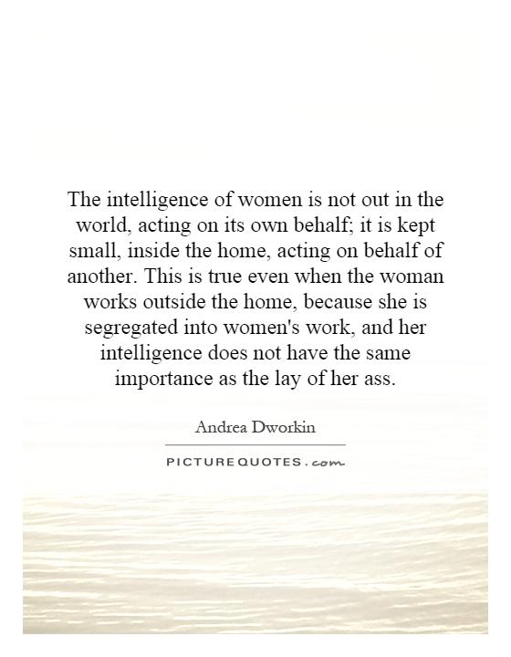 The intelligence of women is not out in the world, acting on its own behalf; it is kept small, inside the home, acting on behalf of another. This is true even when the woman works outside the home, because she is segregated into women's work, and her intelligence does not have the same importance as the lay of her ass Picture Quote #1