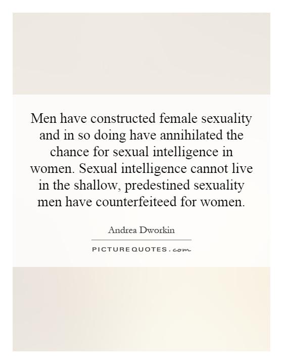 Men have constructed female sexuality and in so doing have annihilated the chance for sexual intelligence in women. Sexual intelligence cannot live in the shallow, predestined sexuality men have counterfeited for women Picture Quote #1