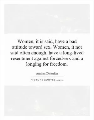 Women, it is said, have a bad attitude toward sex. Women, it not said often enough, have a long-lived resentment against forced-sex and a longing for freedom Picture Quote #1