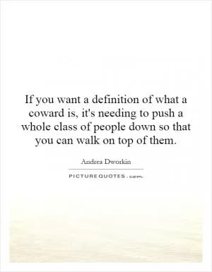 If you want a definition of what a coward is, it's needing to push a whole class of people down so that you can walk on top of them Picture Quote #1