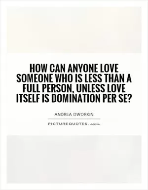 How can anyone love someone who is less than a full person, unless love itself is domination per se? Picture Quote #1