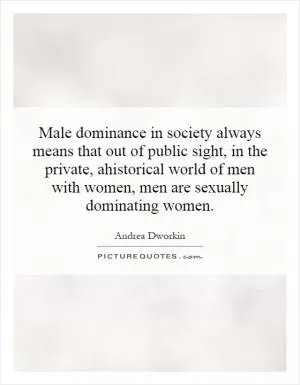 Male dominance in society always means that out of public sight, in the private, ahistorical world of men with women, men are sexually dominating women Picture Quote #1