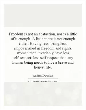 Freedom is not an abstraction, nor is a little of it enough. A little more is not enough either. Having less, being less, impoverished in freedom and rights, women then invariably have less self-respect: less self-respect than any human being needs to live a brave and honest life Picture Quote #1