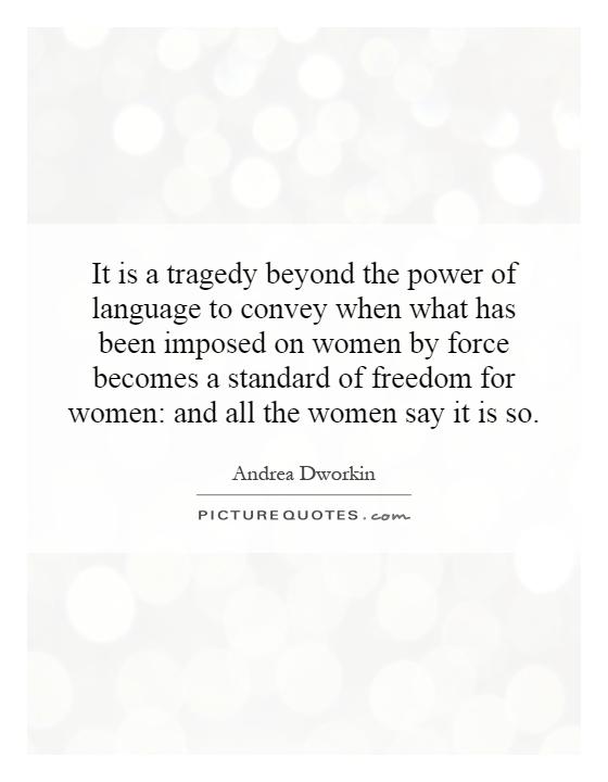 It is a tragedy beyond the power of language to convey when what has been imposed on women by force becomes a standard of freedom for women: and all the women say it is so Picture Quote #1