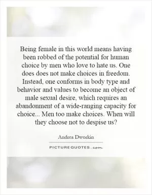Being female in this world means having been robbed of the potential for human choice by men who love to hate us. One does does not make choices in freedom. Instead, one conforms in body type and behavior and values to become an object of male sexual desire, which requires an abandonment of a wide-ranging capacity for choice... Men too make choices. When will they choose not to despise us? Picture Quote #1
