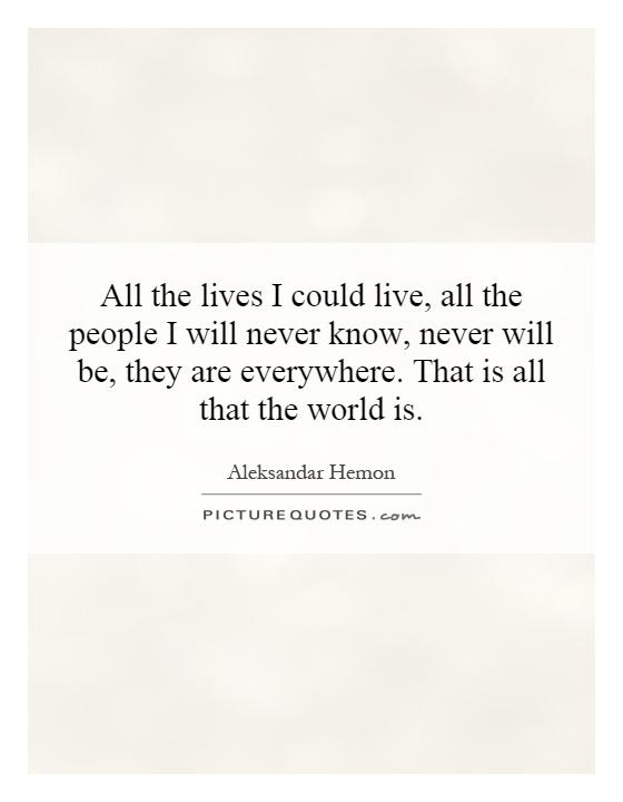 All the lives I could live, all the people I will never know, never will be, they are everywhere. That is all that the world is Picture Quote #1