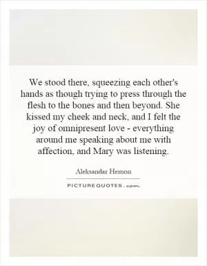 We stood there, squeezing each other's hands as though trying to press through the flesh to the bones and then beyond. She kissed my cheek and neck, and I felt the joy of omnipresent love - everything around me speaking about me with affection, and Mary was listening Picture Quote #1