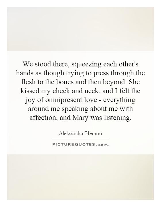 We stood there, squeezing each other's hands as though trying to press through the flesh to the bones and then beyond. She kissed my cheek and neck, and I felt the joy of omnipresent love - everything around me speaking about me with affection, and Mary was listening Picture Quote #1