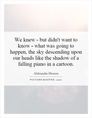 We knew - but didn't want to know - what was going to happen, the sky descending upon our heads like the shadow of a falling piano in a cartoon Picture Quote #1