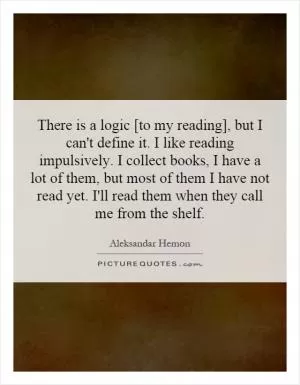There is a logic [to my reading], but I can't define it. I like reading impulsively. I collect books, I have a lot of them, but most of them I have not read yet. I'll read them when they call me from the shelf Picture Quote #1