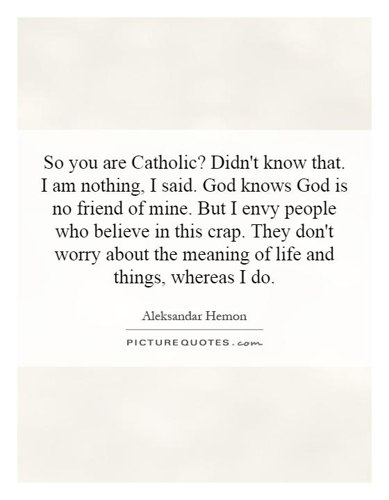 So you are Catholic? Didn't know that. I am nothing, I said. God knows God is no friend of mine. But I envy people who believe in this crap. They don't worry about the meaning of life and things, whereas I do Picture Quote #1