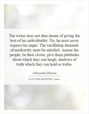 The writer does not dare dream of giving the best of his individuality. No, he must never express his anger. The vacillating demands of mediocrity must be satisfied. Amuse the people, be their clown, give them platitudes about which they can laugh, shadows of truth which they can hold as truths Picture Quote #1