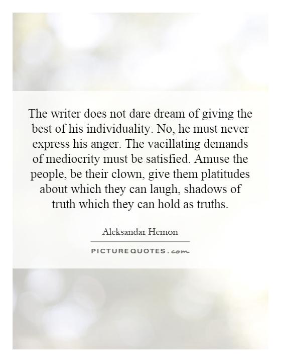 The writer does not dare dream of giving the best of his individuality. No, he must never express his anger. The vacillating demands of mediocrity must be satisfied. Amuse the people, be their clown, give them platitudes about which they can laugh, shadows of truth which they can hold as truths Picture Quote #1