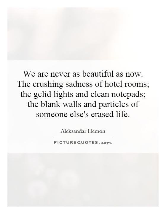 We are never as beautiful as now. The crushing sadness of hotel rooms; the gelid lights and clean notepads; the blank walls and particles of someone else's erased life Picture Quote #1
