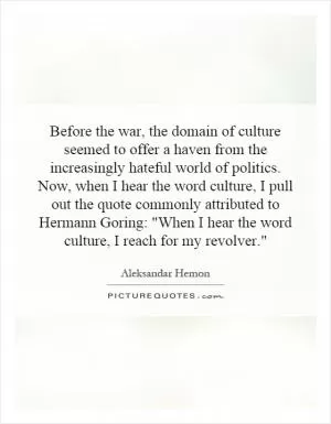 Before the war, the domain of culture seemed to offer a haven from the increasingly hateful world of politics. Now, when I hear the word culture, I pull out the quote commonly attributed to Hermann Goring: 
