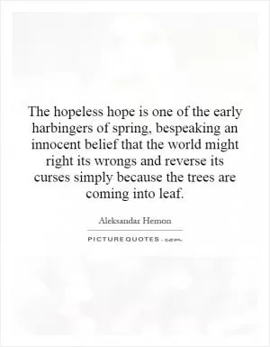 The hopeless hope is one of the early harbingers of spring, bespeaking an innocent belief that the world might right its wrongs and reverse its curses simply because the trees are coming into leaf Picture Quote #1