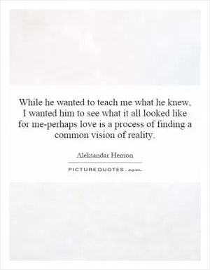 While he wanted to teach me what he knew, I wanted him to see what it all looked like for me-perhaps love is a process of finding a common vision of reality Picture Quote #1