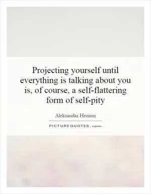 Projecting yourself until everything is talking about you is, of course, a self-flattering form of self-pity Picture Quote #1