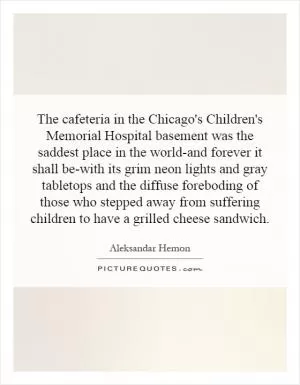 The cafeteria in the Chicago's Children's Memorial Hospital basement was the saddest place in the world-and forever it shall be-with its grim neon lights and gray tabletops and the diffuse foreboding of those who stepped away from suffering children to have a grilled cheese sandwich Picture Quote #1