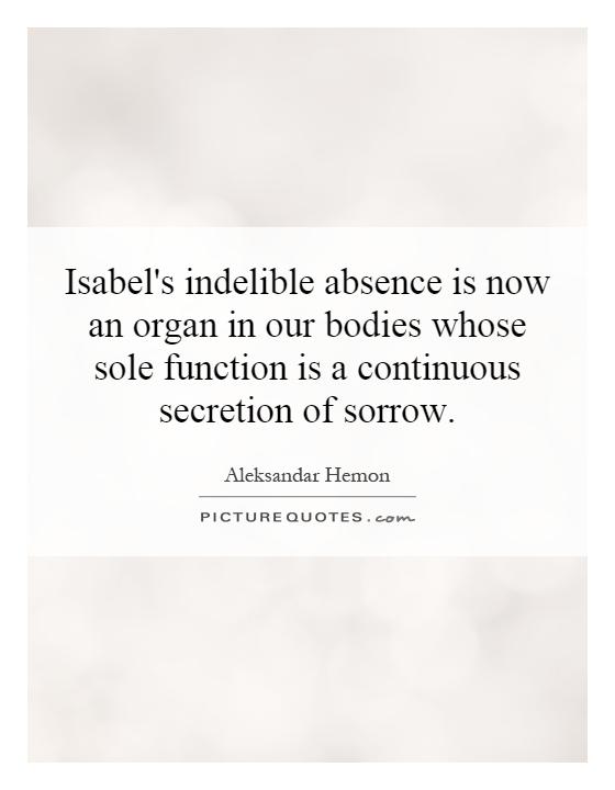 Isabel's indelible absence is now an organ in our bodies whose sole function is a continuous secretion of sorrow Picture Quote #1